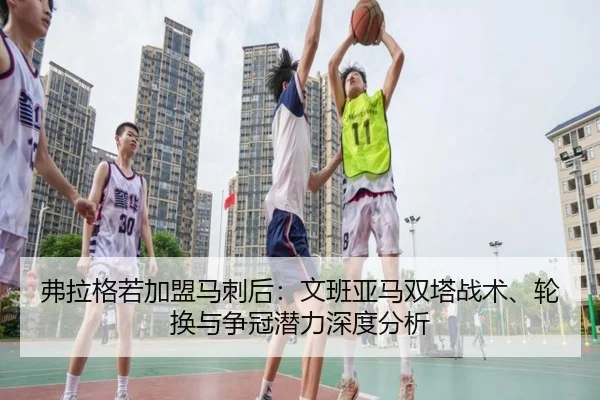 弗拉格若加盟马刺后：文班亚马双塔战术、轮换与争冠潜力深度分析