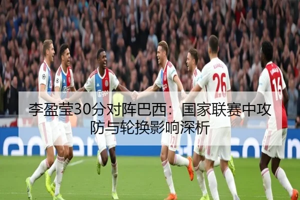 李盈莹30分对阵巴西：国家联赛中攻防与轮换影响深析