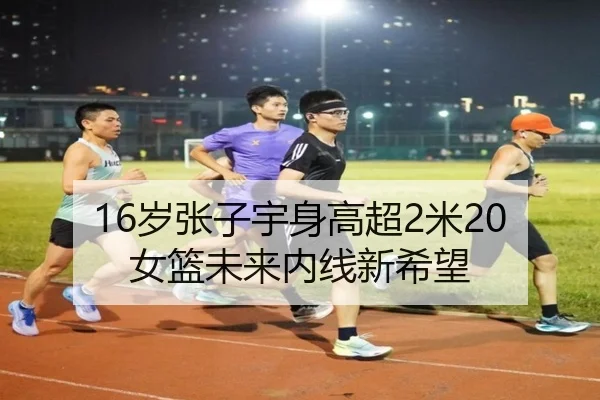 16岁张子宇身高超2米20 女篮未来内线新希望