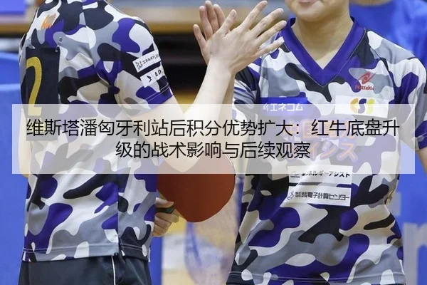 维斯塔潘匈牙利站后积分优势扩大：红牛底盘升级的战术影响与后续观察