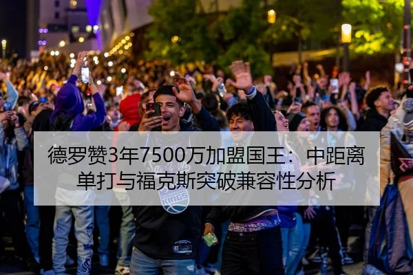 德罗赞3年7500万加盟国王：中距离单打与福克斯突破兼容性分析